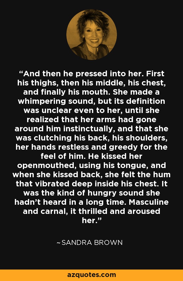 And then he pressed into her. First his thighs, then his middle, his chest, and finally his mouth. She made a whimpering sound, but its definition was unclear even to her, until she realized that her arms had gone around him instinctually, and that she was clutching his back, his shoulders, her hands restless and greedy for the feel of him. He kissed her openmouthed, using his tongue, and when she kissed back, she felt the hum that vibrated deep inside his chest. It was the kind of hungry sound she hadn’t heard in a long time. Masculine and carnal, it thrilled and aroused her. - Sandra Brown