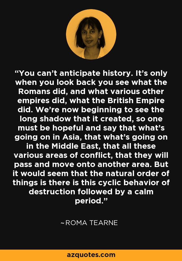 You can't anticipate history. It's only when you look back you see what the Romans did, and what various other empires did, what the British Empire did. We're now beginning to see the long shadow that it created, so one must be hopeful and say that what's going on in Asia, that what's going on in the Middle East, that all these various areas of conflict, that they will pass and move onto another area. But it would seem that the natural order of things is there is this cyclic behavior of destruction followed by a calm period. - Roma Tearne