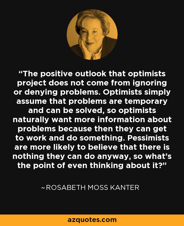 The positive outlook that optimists project does not come from ignoring or denying problems. Optimists simply assume that problems are temporary and can be solved, so optimists naturally want more information about problems because then they can get to work and do something. Pessimists are more likely to believe that there is nothing they can do anyway, so what's the point of even thinking about it? - Rosabeth Moss Kanter