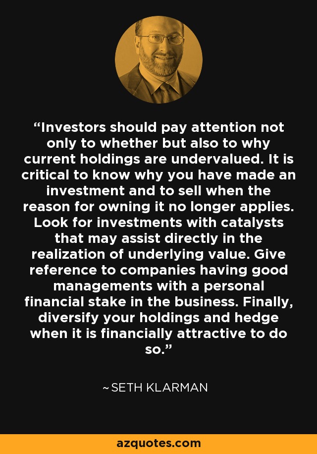 Investors should pay attention not only to whether but also to why current holdings are undervalued. It is critical to know why you have made an investment and to sell when the reason for owning it no longer applies. Look for investments with catalysts that may assist directly in the realization of underlying value. Give reference to companies having good managements with a personal financial stake in the business. Finally, diversify your holdings and hedge when it is financially attractive to do so. - Seth Klarman