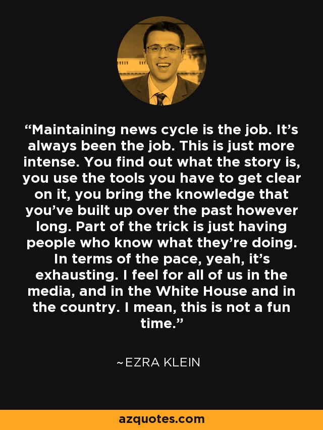 Maintaining news cycle is the job. It's always been the job. This is just more intense. You find out what the story is, you use the tools you have to get clear on it, you bring the knowledge that you've built up over the past however long. Part of the trick is just having people who know what they're doing. In terms of the pace, yeah, it's exhausting. I feel for all of us in the media, and in the White House and in the country. I mean, this is not a fun time. - Ezra Klein