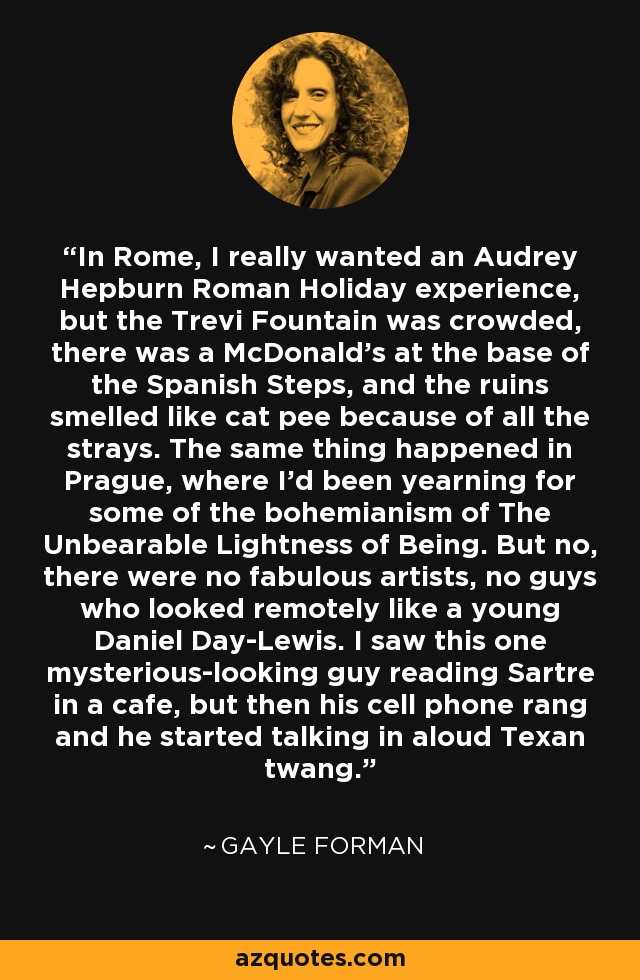 In Rome, I really wanted an Audrey Hepburn Roman Holiday experience, but the Trevi Fountain was crowded, there was a McDonald's at the base of the Spanish Steps, and the ruins smelled like cat pee because of all the strays. The same thing happened in Prague, where I'd been yearning for some of the bohemianism of The Unbearable Lightness of Being. But no, there were no fabulous artists, no guys who looked remotely like a young Daniel Day-Lewis. I saw this one mysterious-looking guy reading Sartre in a cafe, but then his cell phone rang and he started talking in aloud Texan twang. - Gayle Forman