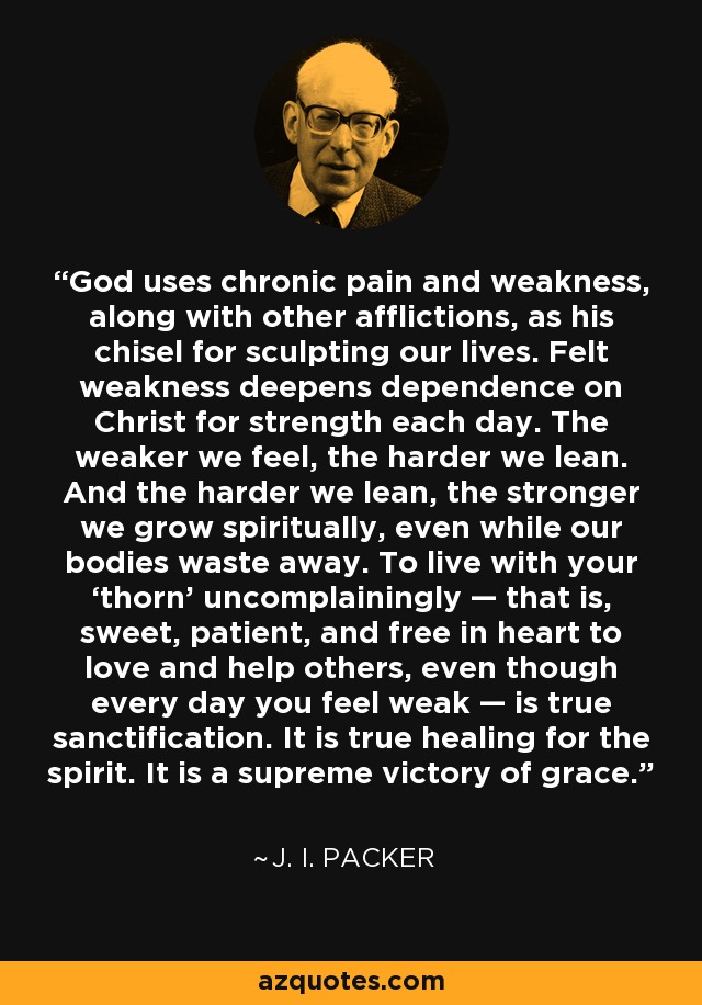 God uses chronic pain and weakness, along with other afflictions, as his chisel for sculpting our lives. Felt weakness deepens dependence on Christ for strength each day. The weaker we feel, the harder we lean. And the harder we lean, the stronger we grow spiritually, even while our bodies waste away. To live with your ‘thorn’ uncomplainingly — that is, sweet, patient, and free in heart to love and help others, even though every day you feel weak — is true sanctification. It is true healing for the spirit. It is a supreme victory of grace. - J. I. Packer