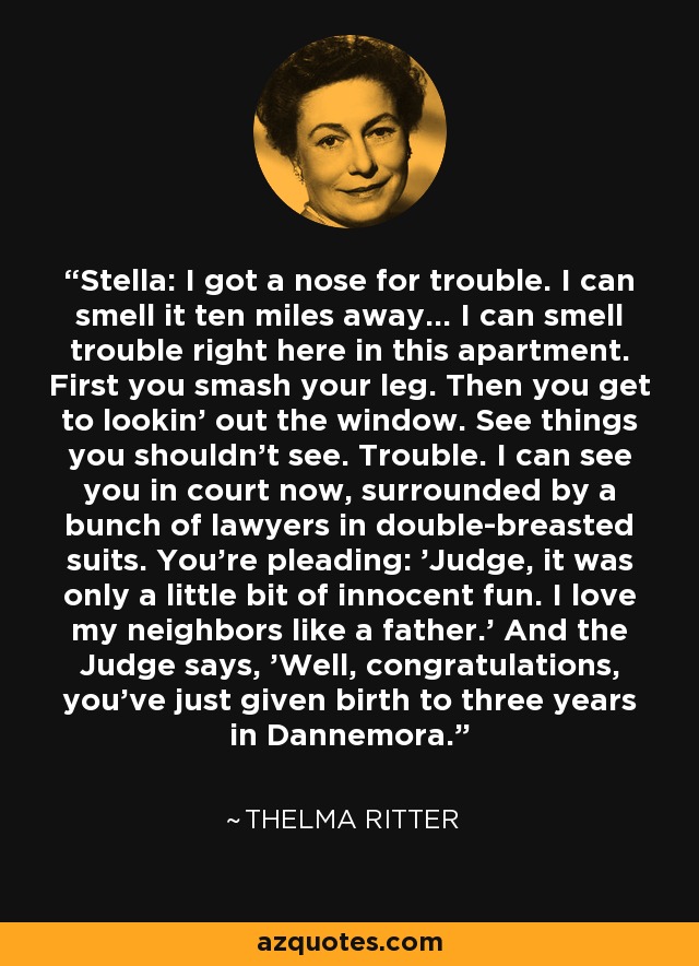 Stella: I got a nose for trouble. I can smell it ten miles away... I can smell trouble right here in this apartment. First you smash your leg. Then you get to lookin' out the window. See things you shouldn't see. Trouble. I can see you in court now, surrounded by a bunch of lawyers in double-breasted suits. You're pleading: 'Judge, it was only a little bit of innocent fun. I love my neighbors like a father.' And the Judge says, 'Well, congratulations, you've just given birth to three years in Dannemora.' - Thelma Ritter