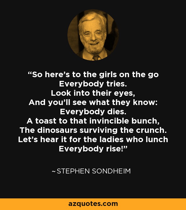 So here's to the girls on the go Everybody tries. Look into their eyes, And you'll see what they know: Everybody dies. A toast to that invincible bunch, The dinosaurs surviving the crunch. Let's hear it for the ladies who lunch Everybody rise! - Stephen Sondheim