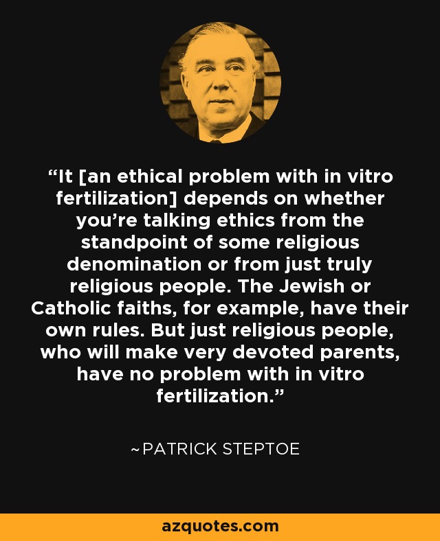 It [an ethical problem with in vitro fertilization] depends on whether you're talking ethics from the standpoint of some religious denomination or from just truly religious people. The Jewish or Catholic faiths, for example, have their own rules. But just religious people, who will make very devoted parents, have no problem with in vitro fertilization. - Patrick Steptoe