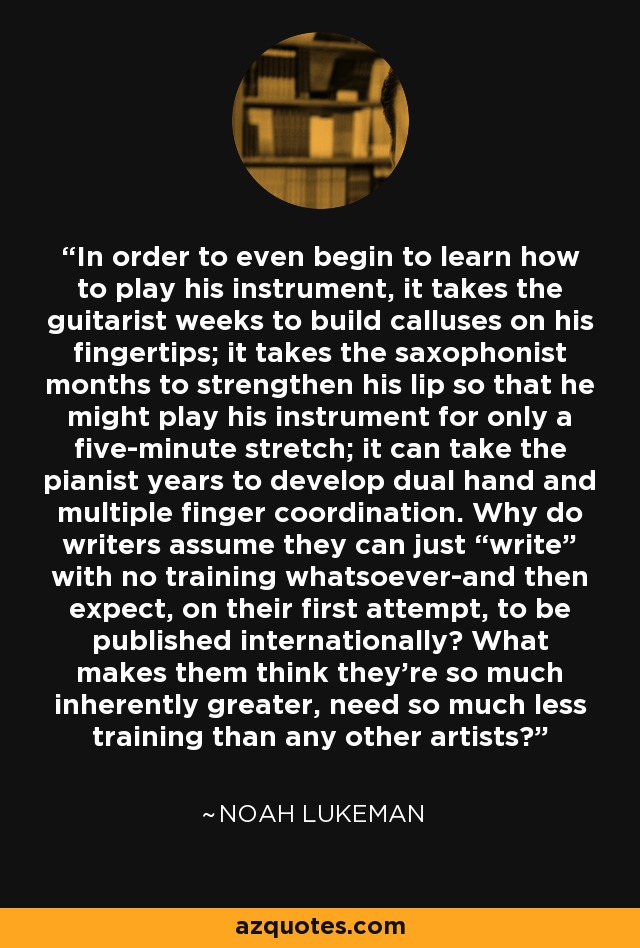 In order to even begin to learn how to play his instrument, it takes the guitarist weeks to build calluses on his fingertips; it takes the saxophonist months to strengthen his lip so that he might play his instrument for only a five-minute stretch; it can take the pianist years to develop dual hand and multiple finger coordination. Why do writers assume they can just “write” with no training whatsoever-and then expect, on their first attempt, to be published internationally? What makes them think they're so much inherently greater, need so much less training than any other artists? - Noah Lukeman