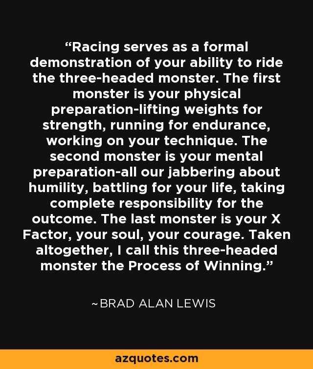 Racing serves as a formal demonstration of your ability to ride the three-headed monster. The first monster is your physical preparation-lifting weights for strength, running for endurance, working on your technique. The second monster is your mental preparation-all our jabbering about humility, battling for your life, taking complete responsibility for the outcome. The last monster is your X Factor, your soul, your courage. Taken altogether, I call this three-headed monster the Process of Winning. - Brad Alan Lewis