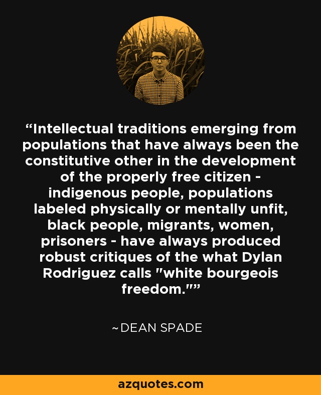 Intellectual traditions emerging from populations that have always been the constitutive other in the development of the properly free citizen - indigenous people, populations labeled physically or mentally unfit, black people, migrants, women, prisoners - have always produced robust critiques of the what Dylan Rodriguez calls 
