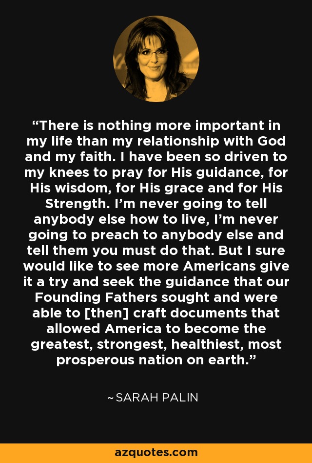 There is nothing more important in my life than my relationship with God and my faith. I have been so driven to my knees to pray for His guidance, for His wisdom, for His grace and for His Strength. I'm never going to tell anybody else how to live, I'm never going to preach to anybody else and tell them you must do that. But I sure would like to see more Americans give it a try and seek the guidance that our Founding Fathers sought and were able to [then] craft documents that allowed America to become the greatest, strongest, healthiest, most prosperous nation on earth. - Sarah Palin