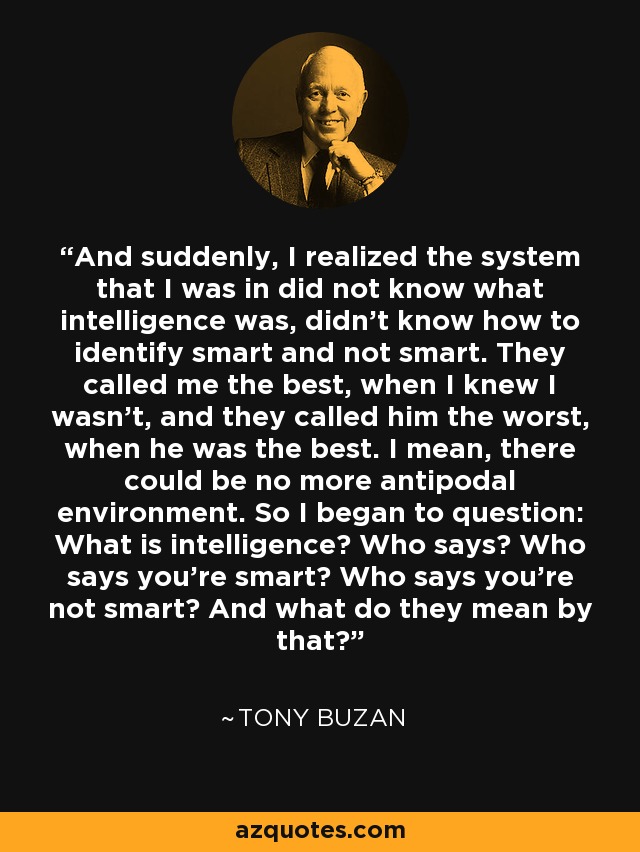 And suddenly, I realized the system that I was in did not know what intelligence was, didn't know how to identify smart and not smart. They called me the best, when I knew I wasn't, and they called him the worst, when he was the best. I mean, there could be no more antipodal environment. So I began to question: What is intelligence? Who says? Who says you're smart? Who says you're not smart? And what do they mean by that? - Tony Buzan