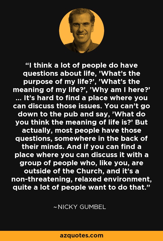 I think a lot of people do have questions about life, 'What's the purpose of my life?', 'What's the meaning of my life?', 'Why am I here?' ... It's hard to find a place where you can discuss those issues. You can't go down to the pub and say, 'What do you think the meaning of life is?' But actually, most people have those questions, somewhere in the back of their minds. And if you can find a place where you can discuss it with a group of people who, like you, are outside of the Church, and it's a non-threatening, relaxed environment, quite a lot of people want to do that. - Nicky Gumbel