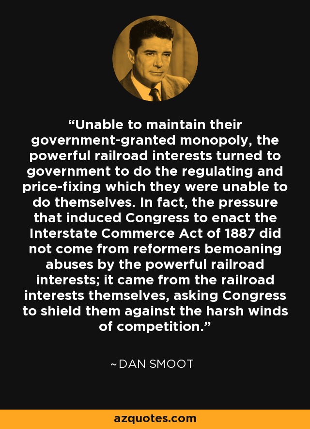 Unable to maintain their government-granted monopoly, the powerful railroad interests turned to government to do the regulating and price-fixing which they were unable to do themselves. In fact, the pressure that induced Congress to enact the Interstate Commerce Act of 1887 did not come from reformers bemoaning abuses by the powerful railroad interests; it came from the railroad interests themselves, asking Congress to shield them against the harsh winds of competition. - Dan Smoot