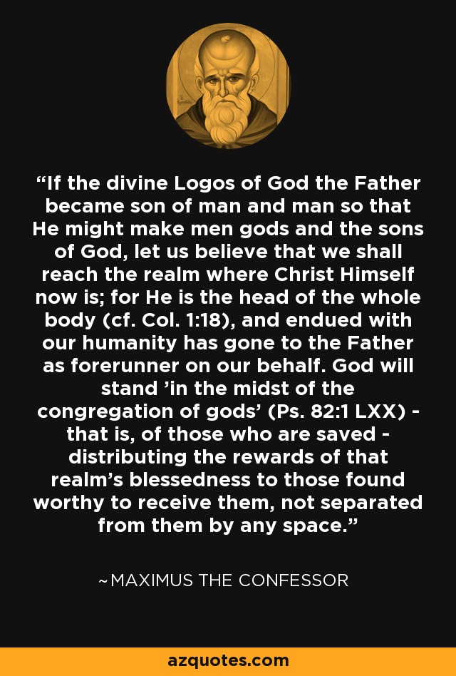 If the divine Logos of God the Father became son of man and man so that He might make men gods and the sons of God, let us believe that we shall reach the realm where Christ Himself now is; for He is the head of the whole body (cf. Col. 1:18), and endued with our humanity has gone to the Father as forerunner on our behalf. God will stand 'in the midst of the congregation of gods' (Ps. 82:1 LXX) - that is, of those who are saved - distributing the rewards of that realm's blessedness to those found worthy to receive them, not separated from them by any space. - Maximus the Confessor