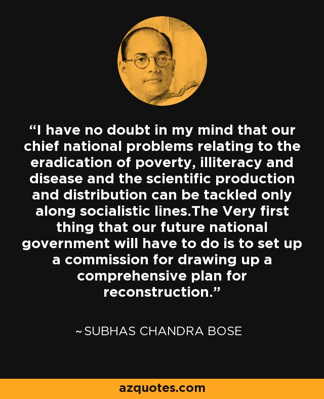 I have no doubt in my mind that our chief national problems relating to the eradication of poverty, illiteracy and disease and the scientific production and distribution can be tackled only along socialistic lines.The Very first thing that our future national government will have to do is to set up a commission for drawing up a comprehensive plan for reconstruction. - Subhas Chandra Bose