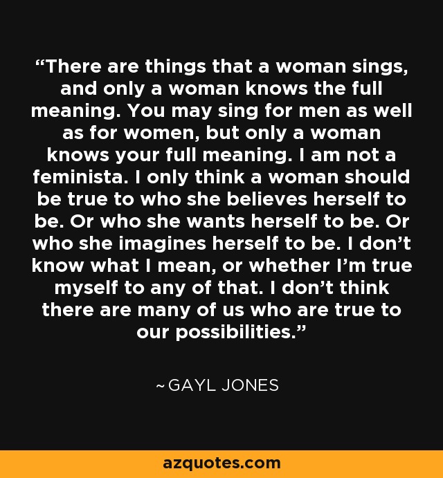 There are things that a woman sings, and only a woman knows the full meaning. You may sing for men as well as for women, but only a woman knows your full meaning. I am not a feminista. I only think a woman should be true to who she believes herself to be. Or who she wants herself to be. Or who she imagines herself to be. I don't know what I mean, or whether I'm true myself to any of that. I don't think there are many of us who are true to our possibilities. - Gayl Jones