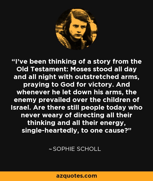 I've been thinking of a story from the Old Testament: Moses stood all day and all night with outstretched arms, praying to God for victory. And whenever he let down his arms, the enemy prevailed over the children of Israel. Are there still people today who never weary of directing all their thinking and all their energy, single-heartedly, to one cause? - Sophie Scholl