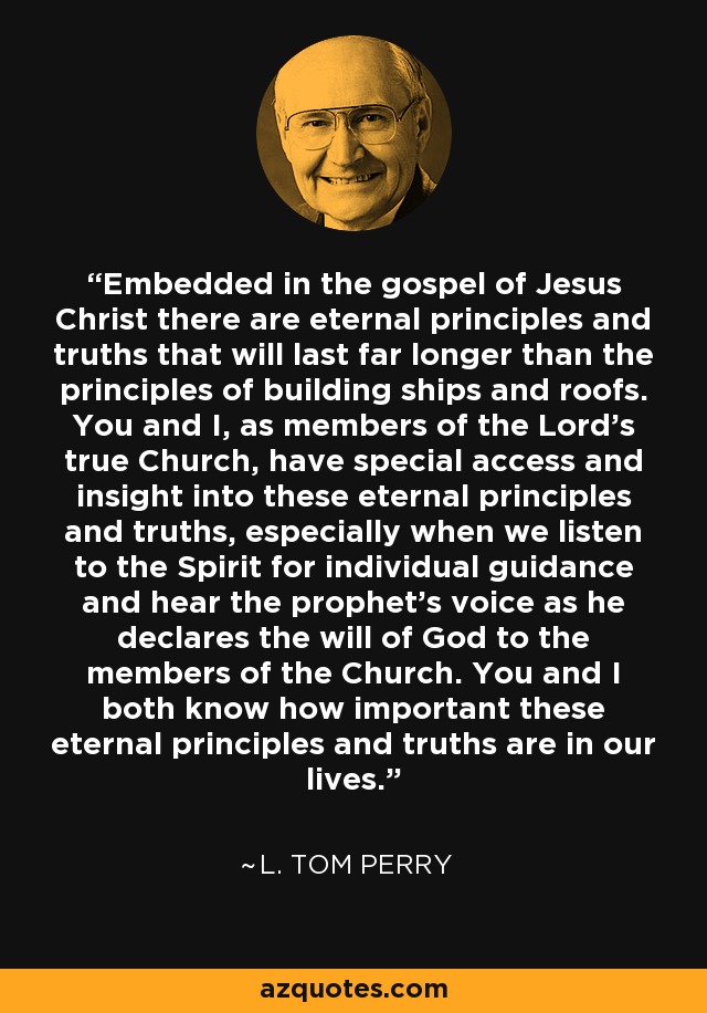 Embedded in the gospel of Jesus Christ there are eternal principles and truths that will last far longer than the principles of building ships and roofs. You and I, as members of the Lord's true Church, have special access and insight into these eternal principles and truths, especially when we listen to the Spirit for individual guidance and hear the prophet's voice as he declares the will of God to the members of the Church. You and I both know how important these eternal principles and truths are in our lives. - L. Tom Perry