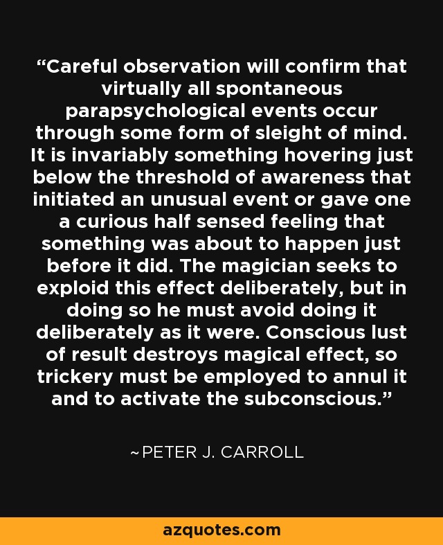 Careful observation will confirm that virtually all spontaneous parapsychological events occur through some form of sleight of mind. It is invariably something hovering just below the threshold of awareness that initiated an unusual event or gave one a curious half sensed feeling that something was about to happen just before it did. The magician seeks to exploid this effect deliberately, but in doing so he must avoid doing it deliberately as it were. Conscious lust of result destroys magical effect, so trickery must be employed to annul it and to activate the subconscious. - Peter J. Carroll