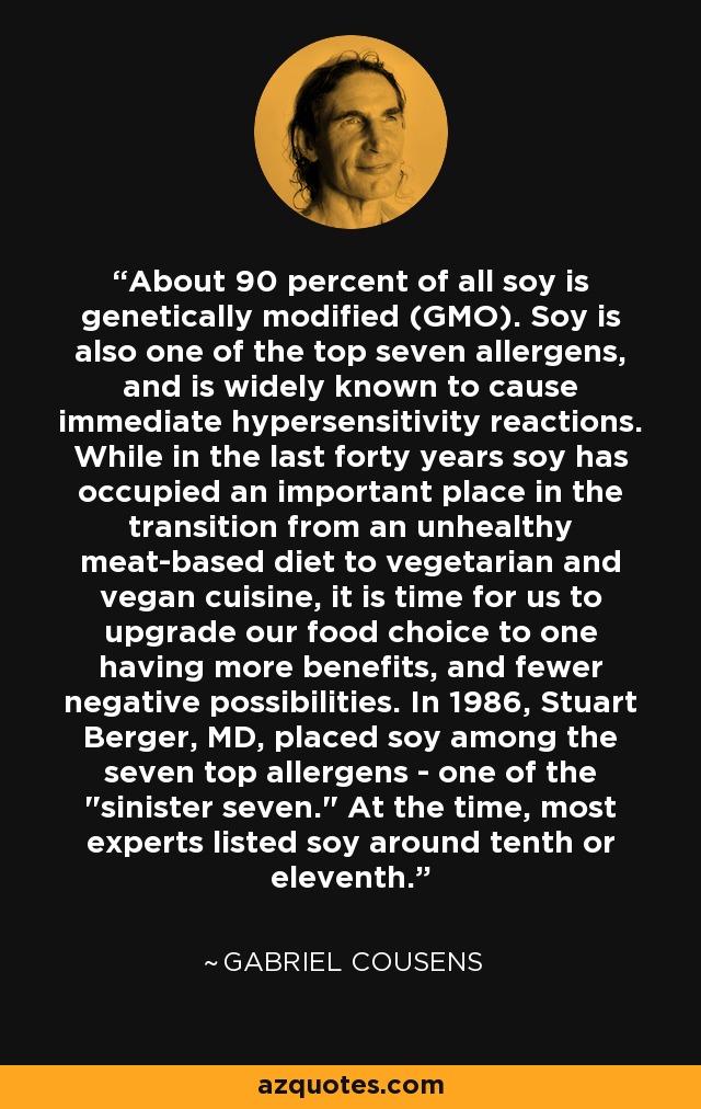 About 90 percent of all soy is genetically modified (GMO). Soy is also one of the top seven allergens, and is widely known to cause immediate hypersensitivity reactions. While in the last forty years soy has occupied an important place in the transition from an unhealthy meat-based diet to vegetarian and vegan cuisine, it is time for us to upgrade our food choice to one having more benefits, and fewer negative possibilities. In 1986, Stuart Berger, MD, placed soy among the seven top allergens - one of the 