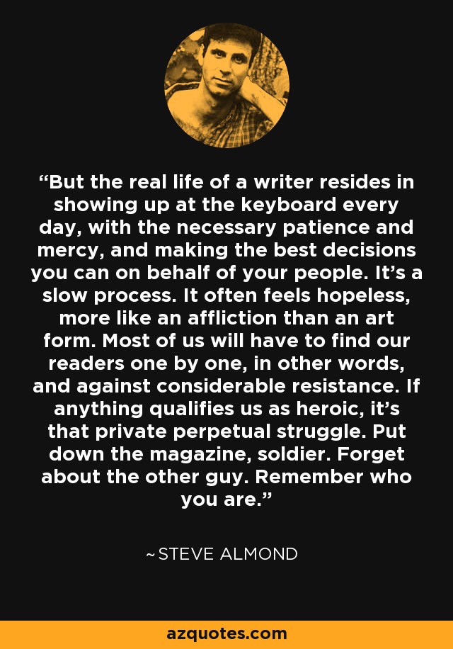 But the real life of a writer resides in showing up at the keyboard every day, with the necessary patience and mercy, and making the best decisions you can on behalf of your people. It’s a slow process. It often feels hopeless, more like an affliction than an art form. Most of us will have to find our readers one by one, in other words, and against considerable resistance. If anything qualifies us as heroic, it’s that private perpetual struggle. Put down the magazine, soldier. Forget about the other guy. Remember who you are. - Steve Almond