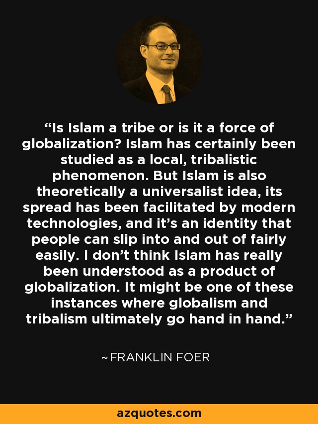 Is Islam a tribe or is it a force of globalization? Islam has certainly been studied as a local, tribalistic phenomenon. But Islam is also theoretically a universalist idea, its spread has been facilitated by modern technologies, and it's an identity that people can slip into and out of fairly easily. I don't think Islam has really been understood as a product of globalization. It might be one of these instances where globalism and tribalism ultimately go hand in hand. - Franklin Foer