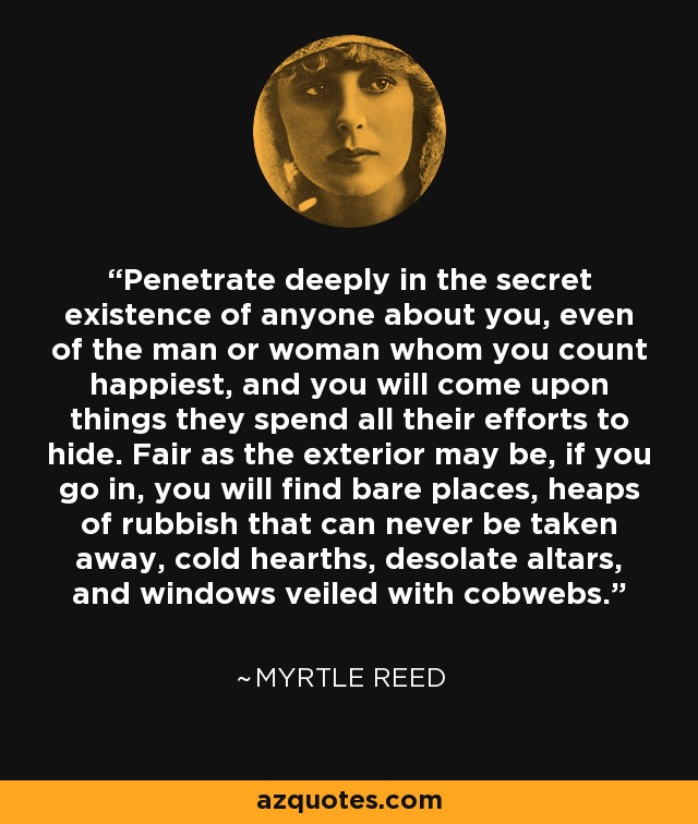 Penetrate deeply in the secret existence of anyone about you, even of the man or woman whom you count happiest, and you will come upon things they spend all their efforts to hide. Fair as the exterior may be, if you go in, you will find bare places, heaps of rubbish that can never be taken away, cold hearths, desolate altars, and windows veiled with cobwebs. - Myrtle Reed