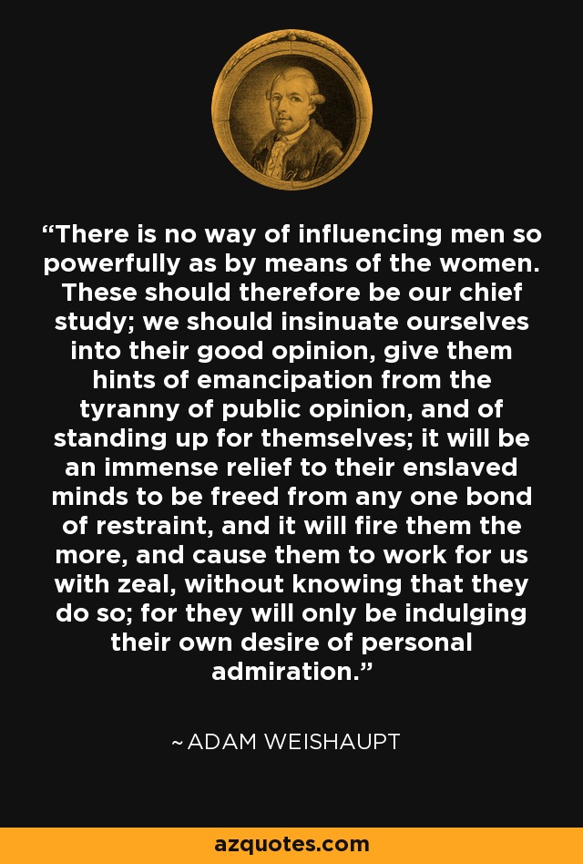 There is no way of influencing men so powerfully as by means of the women. These should therefore be our chief study; we should insinuate ourselves into their good opinion, give them hints of emancipation from the tyranny of public opinion, and of standing up for themselves; it will be an immense relief to their enslaved minds to be freed from any one bond of restraint, and it will fire them the more, and cause them to work for us with zeal, without knowing that they do so; for they will only be indulging their own desire of personal admiration. - Adam Weishaupt