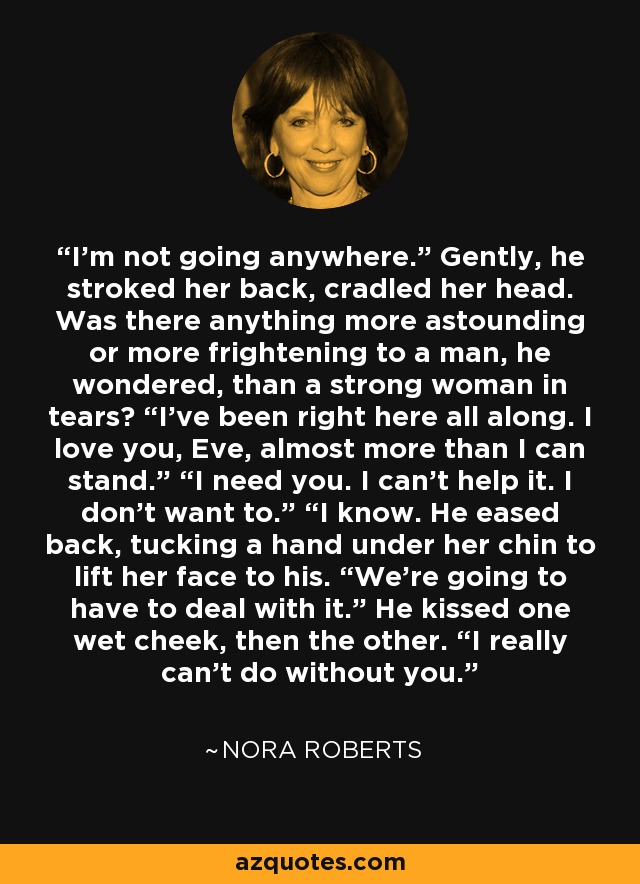 “I'm not going anywhere.” Gently, he stroked her back, cradled her head. Was there anything more astounding or more frightening to a man, he wondered, than a strong woman in tears? “I've been right here all along. I love you, Eve, almost more than I can stand.” “I need you. I can't help it. I don't want to.” “I know. He eased back, tucking a hand under her chin to lift her face to his. “We’re going to have to deal with it.” He kissed one wet cheek, then the other. “I really can’t do without you.“ - Nora Roberts