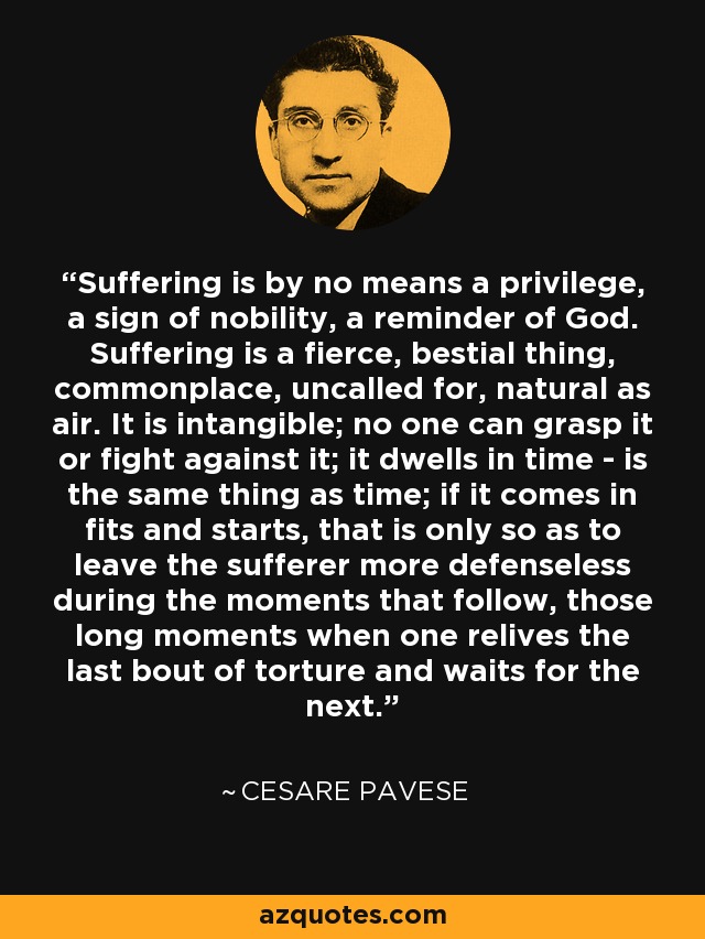 Suffering is by no means a privilege, a sign of nobility, a reminder of God. Suffering is a fierce, bestial thing, commonplace, uncalled for, natural as air. It is intangible; no one can grasp it or fight against it; it dwells in time - is the same thing as time; if it comes in fits and starts, that is only so as to leave the sufferer more defenseless during the moments that follow, those long moments when one relives the last bout of torture and waits for the next. - Cesare Pavese