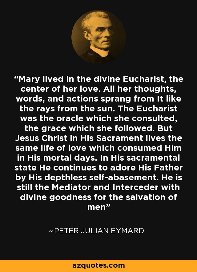 Mary lived in the divine Eucharist, the center of her love. All her thoughts, words, and actions sprang from It like the rays from the sun. The Eucharist was the oracle which she consulted, the grace which she followed. But Jesus Christ in His Sacrament lives the same life of love which consumed Him in His mortal days. In His sacramental state He continues to adore His Father by His depthless self-abasement. He is still the Mediator and Interceder with divine goodness for the salvation of men - Peter Julian Eymard