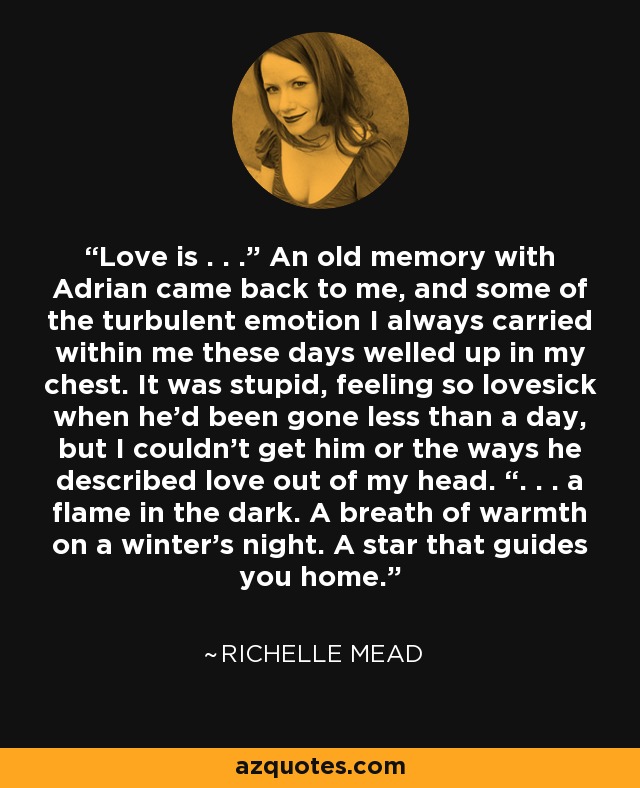 Love is . . .” An old memory with Adrian came back to me, and some of the turbulent emotion I always carried within me these days welled up in my chest. It was stupid, feeling so lovesick when he’d been gone less than a day, but I couldn’t get him or the ways he described love out of my head. “. . . a flame in the dark. A breath of warmth on a winter’s night. A star that guides you home. - Richelle Mead