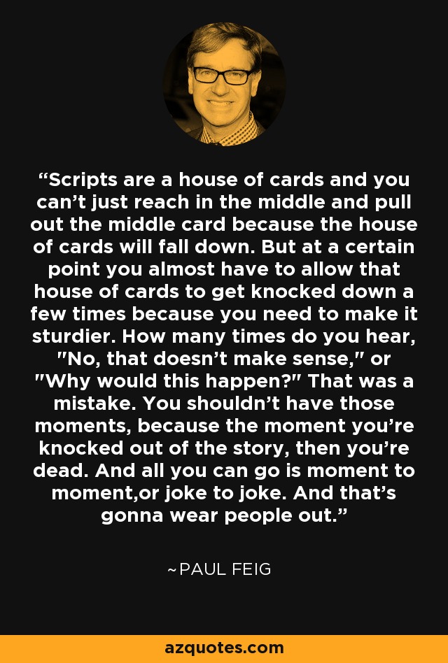 Scripts are a house of cards and you can't just reach in the middle and pull out the middle card because the house of cards will fall down. But at a certain point you almost have to allow that house of cards to get knocked down a few times because you need to make it sturdier. How many times do you hear, 