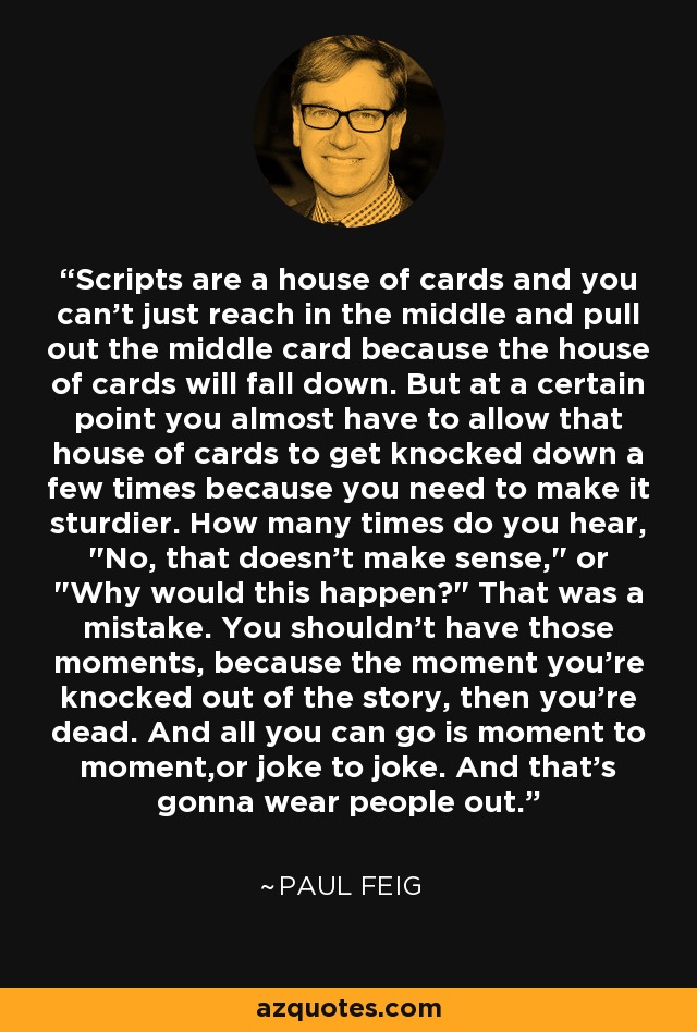 Scripts are a house of cards and you can't just reach in the middle and pull out the middle card because the house of cards will fall down. But at a certain point you almost have to allow that house of cards to get knocked down a few times because you need to make it sturdier. How many times do you hear, 