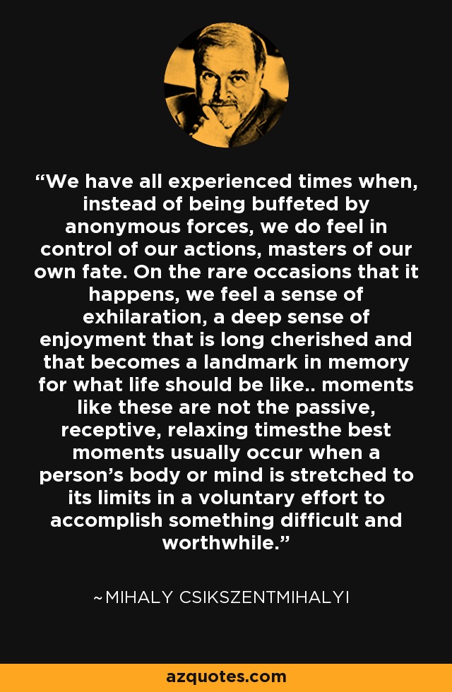 We have all experienced times when, instead of being buffeted by anonymous forces, we do feel in control of our actions, masters of our own fate. On the rare occasions that it happens, we feel a sense of exhilaration, a deep sense of enjoyment that is long cherished and that becomes a landmark in memory for what life should be like.. moments like these are not the passive, receptive, relaxing timesthe best moments usually occur when a person’s body or mind is stretched to its limits in a voluntary effort to accomplish something difficult and worthwhile. - Mihaly Csikszentmihalyi