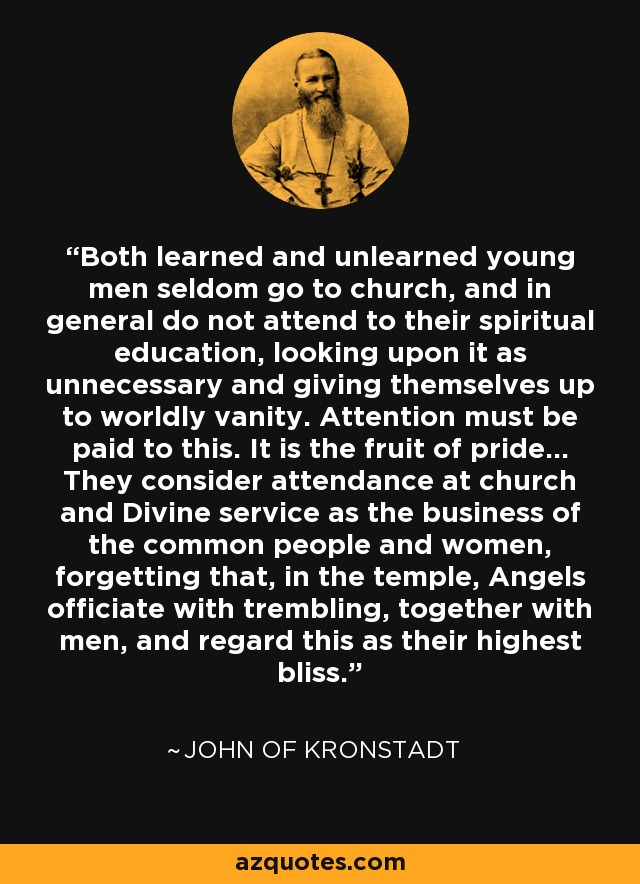 Both learned and unlearned young men seldom go to church, and in general do not attend to their spiritual education, looking upon it as unnecessary and giving themselves up to worldly vanity. Attention must be paid to this. It is the fruit of pride... They consider attendance at church and Divine service as the business of the common people and women, forgetting that, in the temple, Angels officiate with trembling, together with men, and regard this as their highest bliss. - John of Kronstadt