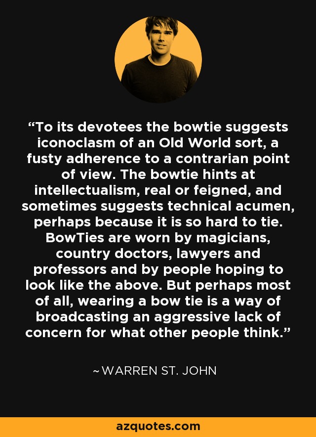 To its devotees the bowtie suggests iconoclasm of an Old World sort, a fusty adherence to a contrarian point of view. The bowtie hints at intellectualism, real or feigned, and sometimes suggests technical acumen, perhaps because it is so hard to tie. BowTies are worn by magicians, country doctors, lawyers and professors and by people hoping to look like the above. But perhaps most of all, wearing a bow tie is a way of broadcasting an aggressive lack of concern for what other people think. - Warren St. John