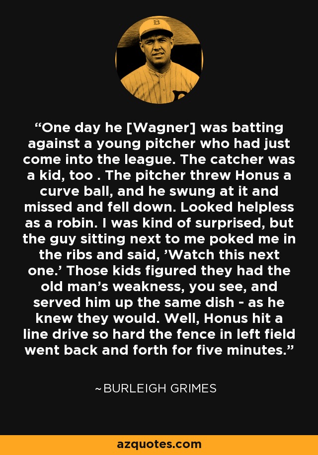 One day he [Wagner] was batting against a young pitcher who had just come into the league. The catcher was a kid, too . The pitcher threw Honus a curve ball, and he swung at it and missed and fell down. Looked helpless as a robin. I was kind of surprised, but the guy sitting next to me poked me in the ribs and said, 'Watch this next one.' Those kids figured they had the old man's weakness, you see, and served him up the same dish - as he knew they would. Well, Honus hit a line drive so hard the fence in left field went back and forth for five minutes. - Burleigh Grimes