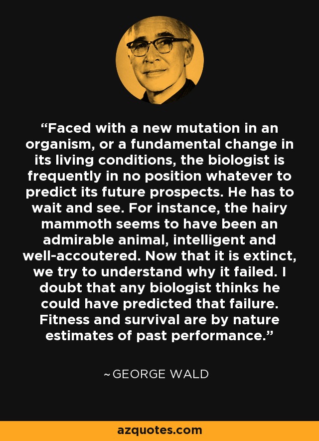 Faced with a new mutation in an organism, or a fundamental change in its living conditions, the biologist is frequently in no position whatever to predict its future prospects. He has to wait and see. For instance, the hairy mammoth seems to have been an admirable animal, intelligent and well-accoutered. Now that it is extinct, we try to understand why it failed. I doubt that any biologist thinks he could have predicted that failure. Fitness and survival are by nature estimates of past performance. - George Wald