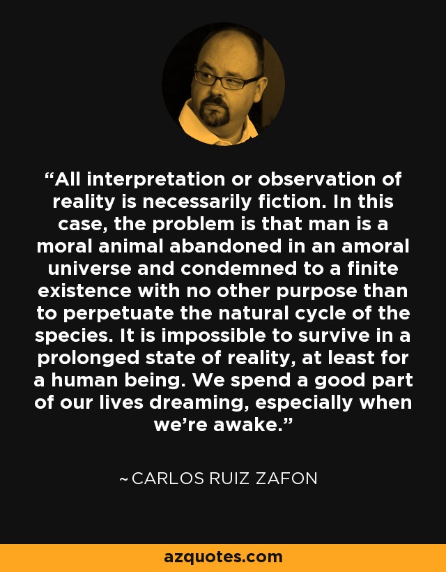 All interpretation or observation of reality is necessarily fiction. In this case, the problem is that man is a moral animal abandoned in an amoral universe and condemned to a finite existence with no other purpose than to perpetuate the natural cycle of the species. It is impossible to survive in a prolonged state of reality, at least for a human being. We spend a good part of our lives dreaming, especially when we're awake. - Carlos Ruiz Zafon