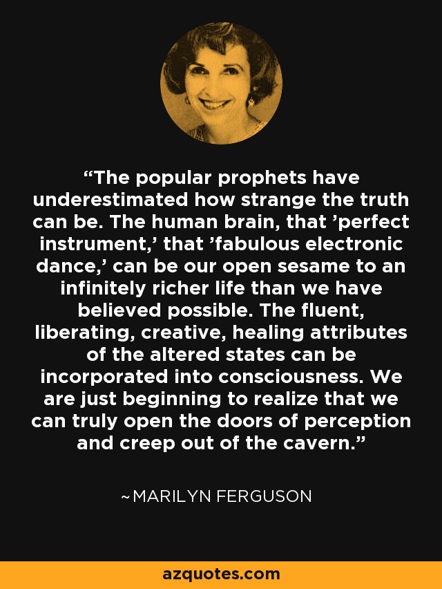 The popular prophets have underestimated how strange the truth can be. The human brain, that 'perfect instrument,' that 'fabulous electronic dance,' can be our open sesame to an infinitely richer life than we have believed possible. The fluent, liberating, creative, healing attributes of the altered states can be incorporated into consciousness. We are just beginning to realize that we can truly open the doors of perception and creep out of the cavern. - Marilyn Ferguson