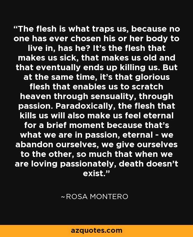 The flesh is what traps us, because no one has ever chosen his or her body to live in, has he? It's the flesh that makes us sick, that makes us old and that eventually ends up killing us. But at the same time, it's that glorious flesh that enables us to scratch heaven through sensuality, through passion. Paradoxically, the flesh that kills us will also make us feel eternal for a brief moment because that's what we are in passion, eternal - we abandon ourselves, we give ourselves to the other, so much that when we are loving passionately, death doesn't exist. - Rosa Montero