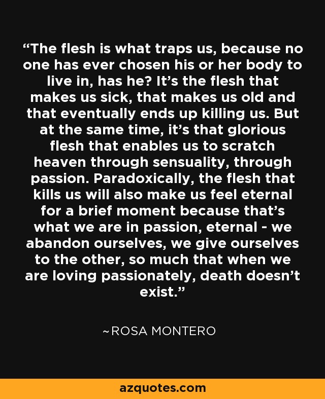 The flesh is what traps us, because no one has ever chosen his or her body to live in, has he? It's the flesh that makes us sick, that makes us old and that eventually ends up killing us. But at the same time, it's that glorious flesh that enables us to scratch heaven through sensuality, through passion. Paradoxically, the flesh that kills us will also make us feel eternal for a brief moment because that's what we are in passion, eternal - we abandon ourselves, we give ourselves to the other, so much that when we are loving passionately, death doesn't exist. - Rosa Montero