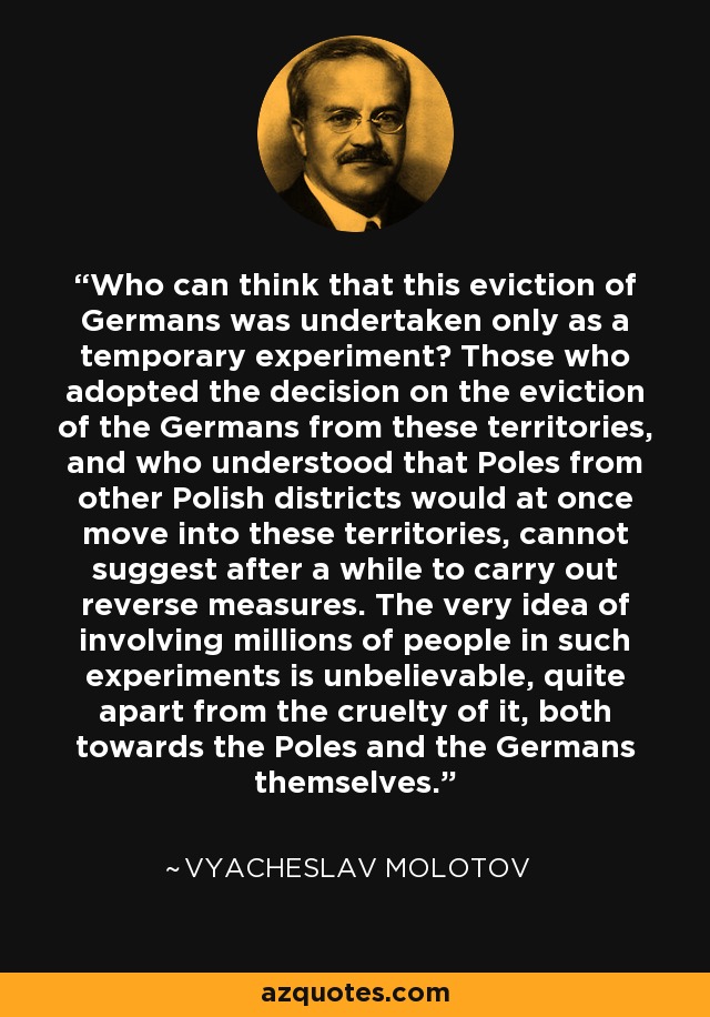 Who can think that this eviction of Germans was undertaken only as a temporary experiment? Those who adopted the decision on the eviction of the Germans from these territories, and who understood that Poles from other Polish districts would at once move into these territories, cannot suggest after a while to carry out reverse measures. The very idea of involving millions of people in such experiments is unbelievable, quite apart from the cruelty of it, both towards the Poles and the Germans themselves. - Vyacheslav Molotov