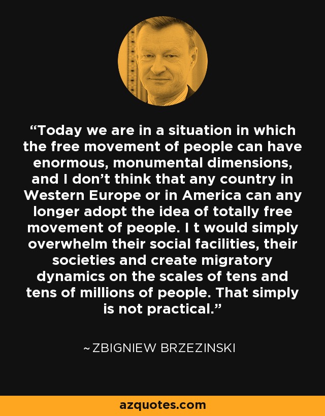 Today we are in a situation in which the free movement of people can have enormous, monumental dimensions, and I don't think that any country in Western Europe or in America can any longer adopt the idea of totally free movement of people. I t would simply overwhelm their social facilities, their societies and create migratory dynamics on the scales of tens and tens of millions of people. That simply is not practical. - Zbigniew Brzezinski