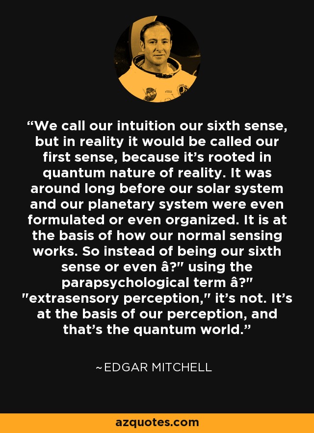 We call our intuition our sixth sense, but in reality it would be called our first sense, because it's rooted in quantum nature of reality. It was around long before our solar system and our planetary system were even formulated or even organized. It is at the basis of how our normal sensing works. So instead of being our sixth sense or even â€