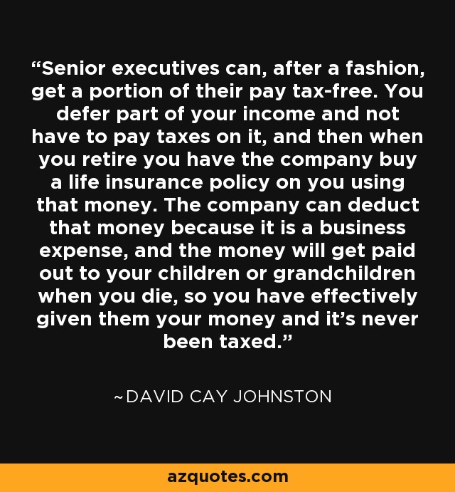 Senior executives can, after a fashion, get a portion of their pay tax-free. You defer part of your income and not have to pay taxes on it, and then when you retire you have the company buy a life insurance policy on you using that money. The company can deduct that money because it is a business expense, and the money will get paid out to your children or grandchildren when you die, so you have effectively given them your money and it's never been taxed. - David Cay Johnston
