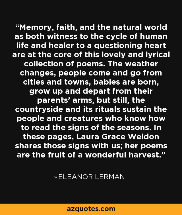 Memory, faith, and the natural world as both witness to the cycle of human life and healer to a questioning heart are at the core of this lovely and lyrical collection of poems. The weather changes, people come and go from cities and towns, babies are born, grow up and depart from their parents’ arms, but still, the countryside and its rituals sustain the people and creatures who know how to read the signs of the seasons. In these pages, Laura Grace Weldon shares those signs with us; her poems are the fruit of a wonderful harvest. - Eleanor Lerman