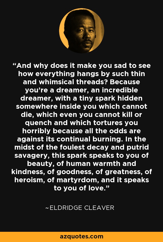 And why does it make you sad to see how everything hangs by such thin and whimsical threads? Because you’re a dreamer, an incredible dreamer, with a tiny spark hidden somewhere inside you which cannot die, which even you cannot kill or quench and which tortures you horribly because all the odds are against its continual burning. In the midst of the foulest decay and putrid savagery, this spark speaks to you of beauty, of human warmth and kindness, of goodness, of greatness, of heroism, of martyrdom, and it speaks to you of love. - Eldridge Cleaver