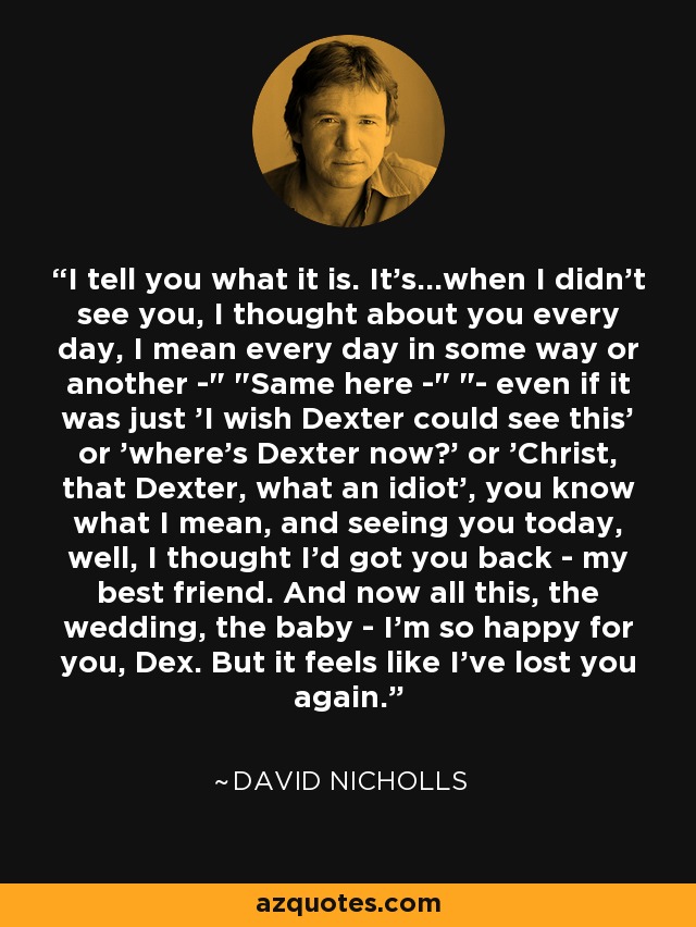 I tell you what it is. It's...when I didn't see you, I thought about you every day, I mean every day in some way or another -